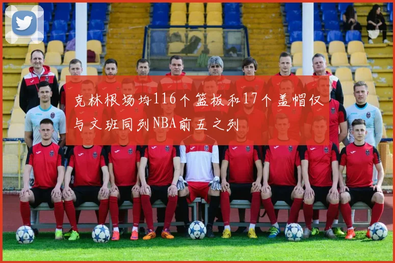 克林根场均116个篮板和17个盖帽仅与文班同列NBA前五之列