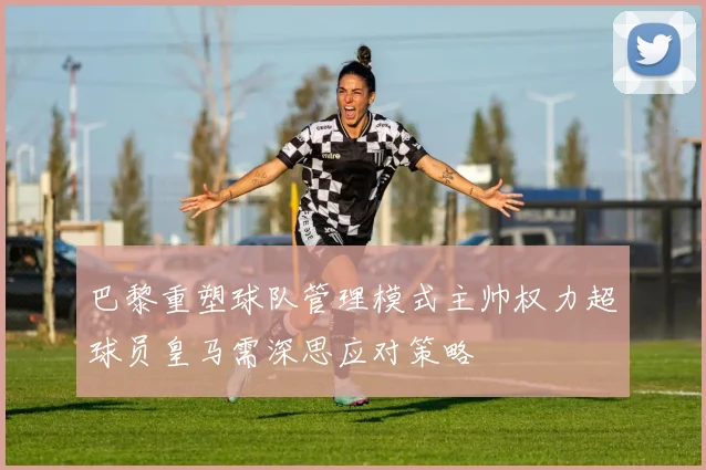 巴黎重塑球队管理模式主帅权力超球员皇马需深思应对策略