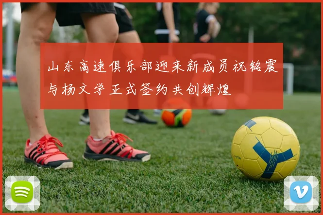 山东高速俱乐部迎来新成员祝铭震与杨文学正式签约共创辉煌