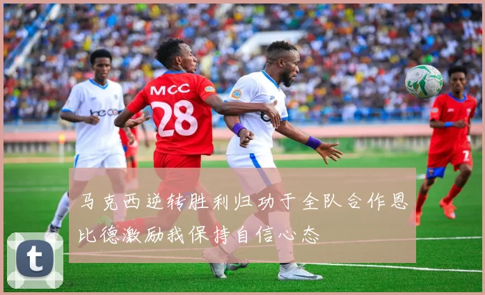 马克西逆转胜利归功于全队合作恩比德激励我保持自信心态
