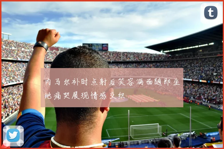 内马尔补时点射后笑容满面随即坐地痛哭展现情感交织