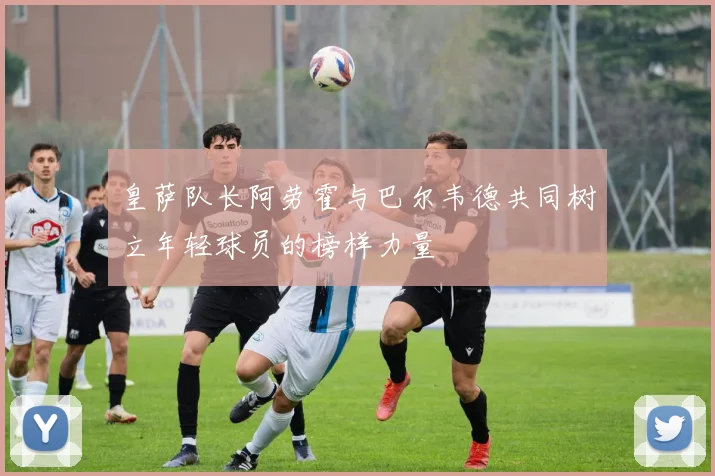 皇萨队长阿劳霍与巴尔韦德共同树立年轻球员的榜样力量