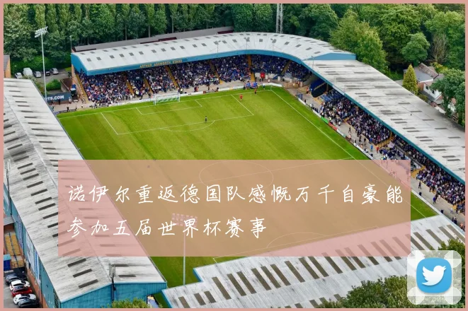 诺伊尔重返德国队感慨万千自豪能参加五届世界杯赛事