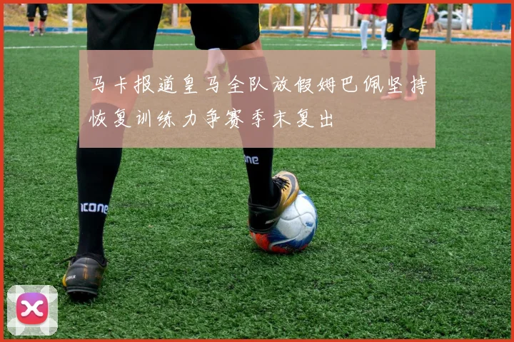 马卡报道皇马全队放假姆巴佩坚持恢复训练力争赛季末复出