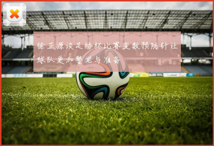 徐正源谈足协杯比赛变数预防针让球队更加警觉与准备