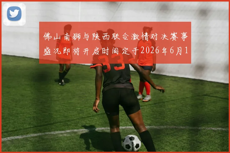 佛山南狮与陕西联合激情对决赛事盛况即将开启时间定于2026年6月14日周日晚上七点半