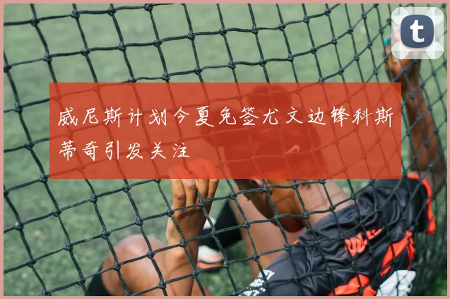 威尼斯计划今夏免签尤文边锋科斯蒂奇引发关注