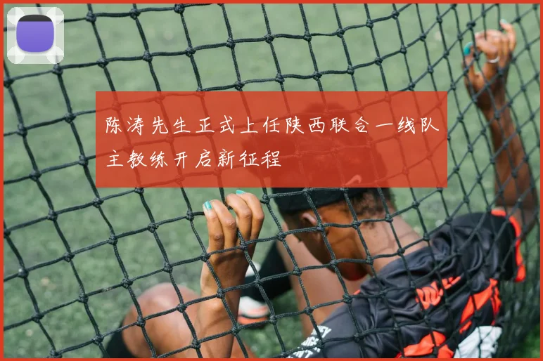陈涛先生正式上任陕西联合一线队主教练开启新征程