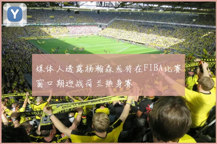 媒体人透露杨瀚森或将在FIBA比赛窗口期迎战荷兰热身赛