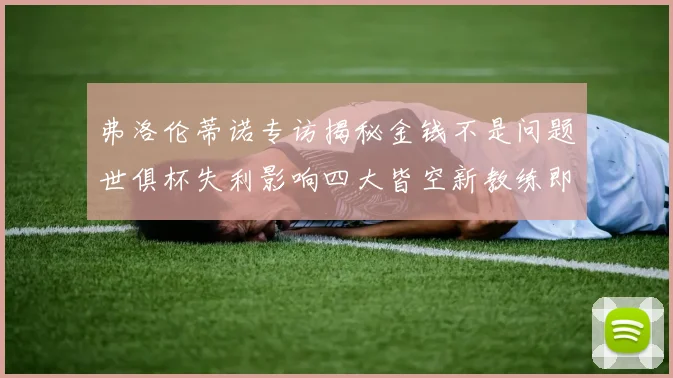 弗洛伦蒂诺专访揭秘金钱不是问题世俱杯失利影响四大皆空新教练即将到来