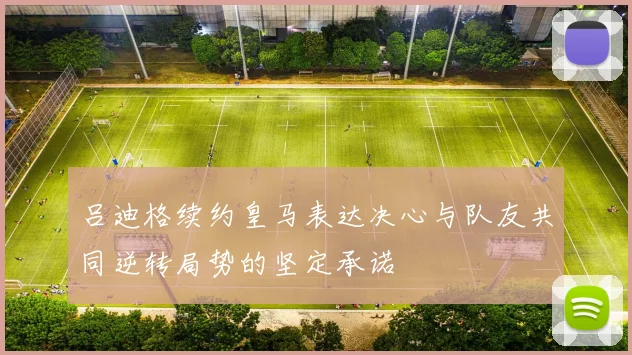 吕迪格续约皇马表达决心与队友共同逆转局势的坚定承诺