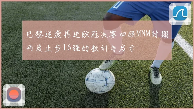 巴黎逆袭再进欧冠决赛回顾MNM时期两度止步16强的教训与启示