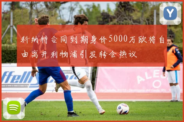 科纳特合同到期身价5000万欧将自由离开利物浦引发转会热议