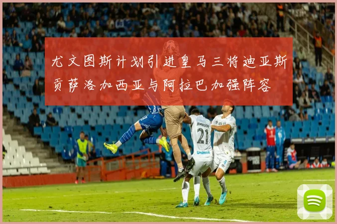 尤文图斯计划引进皇马三将迪亚斯贡萨洛加西亚与阿拉巴加强阵容