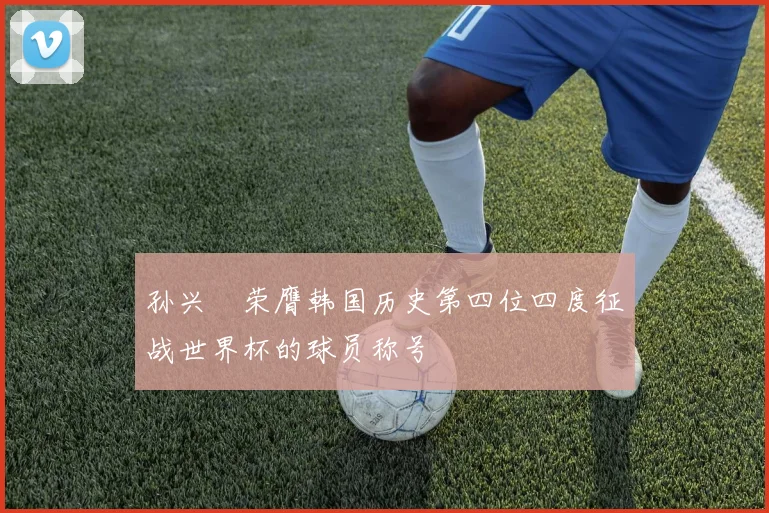 孙兴慜荣膺韩国历史第四位四度征战世界杯的球员称号