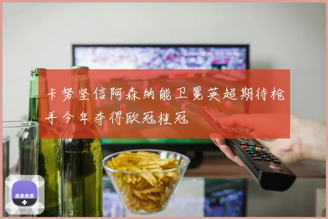 卡努坚信阿森纳能卫冕英超期待枪手今年夺得欧冠桂冠