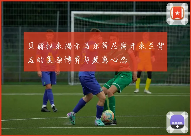 贝赫拉米揭示马尔蒂尼离开米兰背后的复杂博弈与疲惫心态
