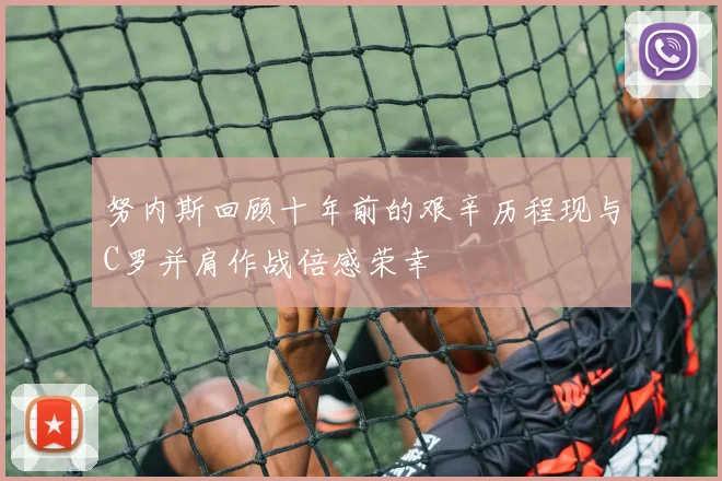 努内斯回顾十年前的艰辛历程现与C罗并肩作战倍感荣幸
