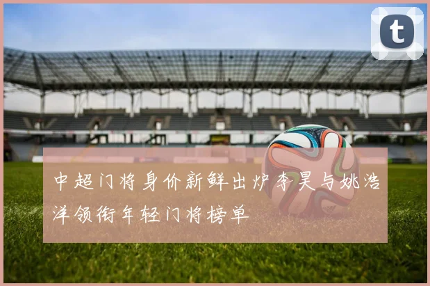 中超门将身价新鲜出炉李昊与姚浩洋领衔年轻门将榜单