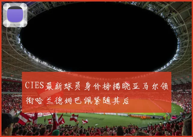 CIES最新球员身价榜揭晓亚马尔领衔哈兰德姆巴佩紧随其后