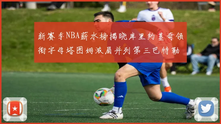 新赛季NBA薪水榜揭晓库里约基奇领衔字母塔图姆浓眉并列第三巴特勒排名第十