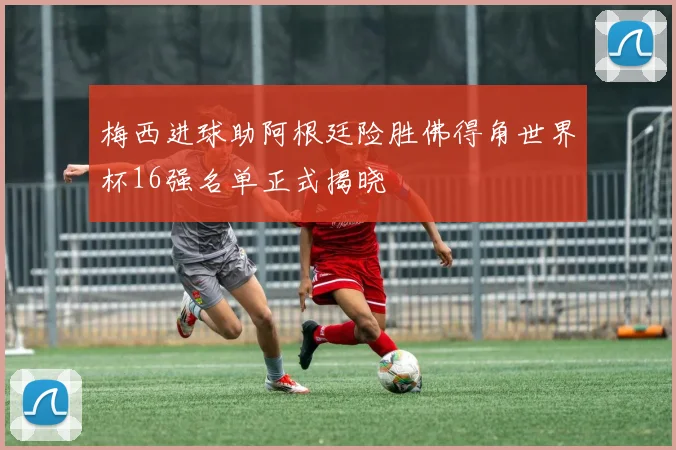 梅西进球助阿根廷险胜佛得角世界杯16强名单正式揭晓