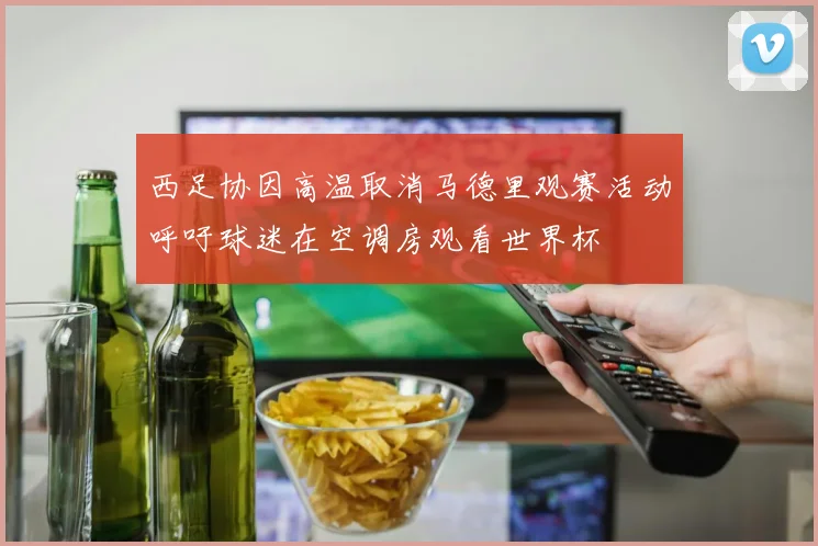 西足协因高温取消马德里观赛活动呼吁球迷在空调房观看世界杯