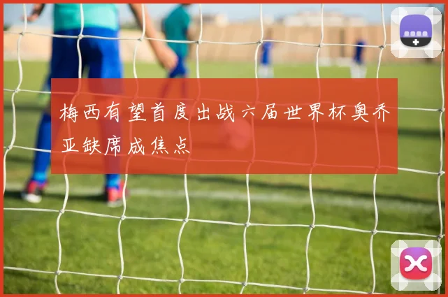 梅西有望首度出战六届世界杯奥乔亚缺席成焦点